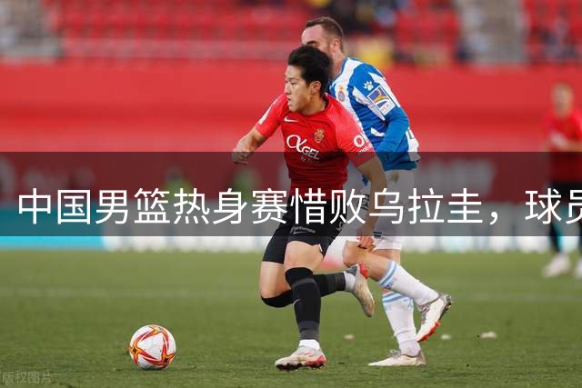 中国男篮热身赛惜败乌拉圭，球员表现参差不齐